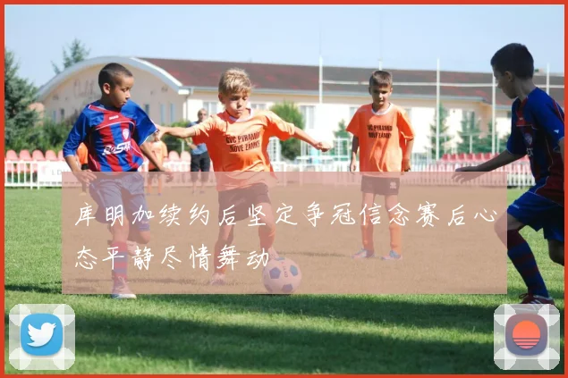 库明加续约后坚定争冠信念赛后心态平静尽情舞动
