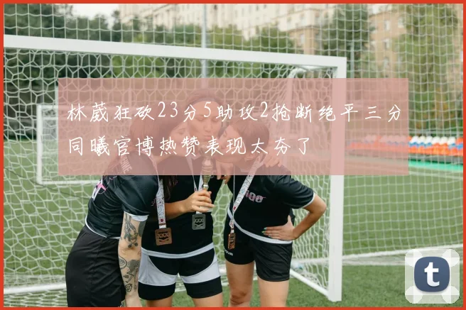 林葳狂砍23分5助攻2抢断绝平三分同曦官博热赞表现太夯了