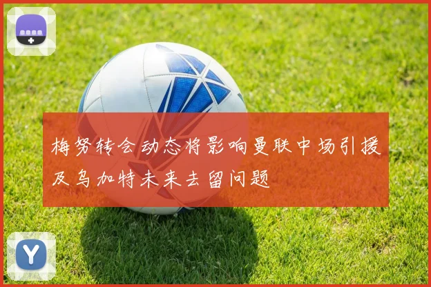 梅努转会动态将影响曼联中场引援及乌加特未来去留问题