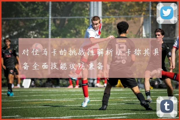 对位马卡的挑战性解析小卡称其具备全面技能攻防兼备