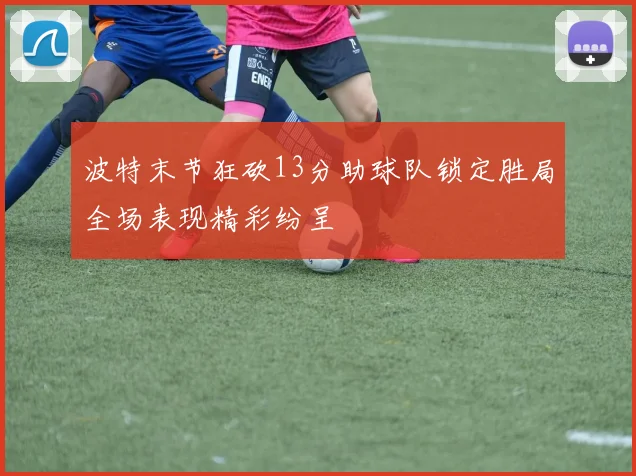 波特末节狂砍13分助球队锁定胜局全场表现精彩纷呈