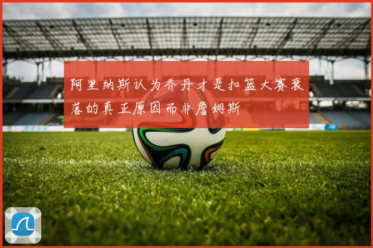 阿里纳斯认为乔丹才是扣篮大赛衰落的真正原因而非詹姆斯