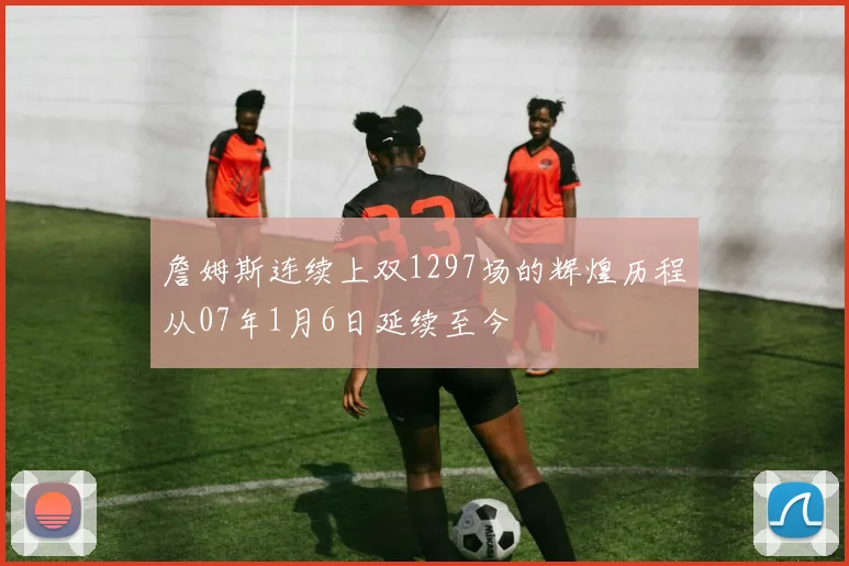 詹姆斯连续上双1297场的辉煌历程从07年1月6日延续至今