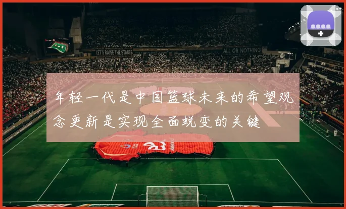 年轻一代是中国篮球未来的希望观念更新是实现全面蜕变的关键