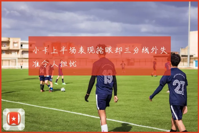 小卡上半场表现抢眼却三分线外失准令人担忧