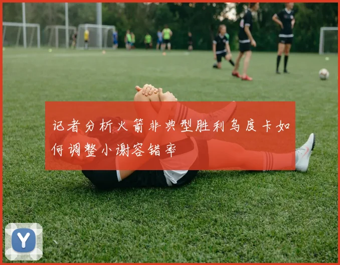 记者分析火箭非典型胜利乌度卡如何调整小谢容错率