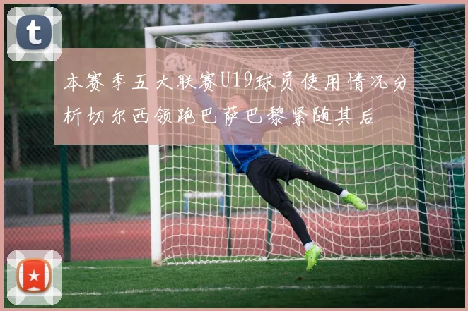 本赛季五大联赛U19球员使用情况分析切尔西领跑巴萨巴黎紧随其后