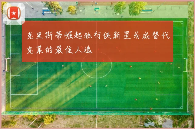 克里斯蒂崛起独行侠新星或成替代克莱的最佳人选