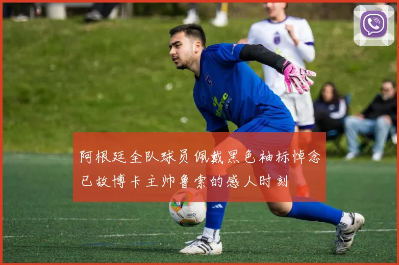 阿根廷全队球员佩戴黑色袖标悼念已故博卡主帅鲁索的感人时刻
