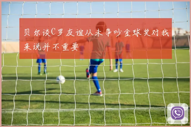 贝尔谈C罗友谊从未争吵金球奖对我来说并不重要