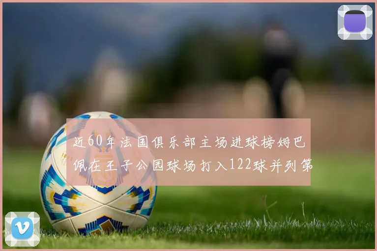 近60年法国俱乐部主场进球榜姆巴佩在王子公园球场打入122球并列第三
