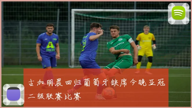 古加明晨回归葡萄牙缺席今晚亚冠二级联赛比赛