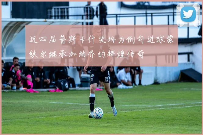 近四届普斯卡什奖均为倒勾进球蒙铁尔继承加纳乔的辉煌传奇