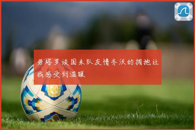 劳塔罗谈国米队友情齐沃的拥抱让我感受到温暖
