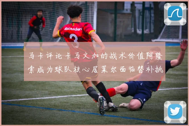 马卡评论卡马文加的战术价值阿隆索成为球队核心居莱尔面临替补挑战