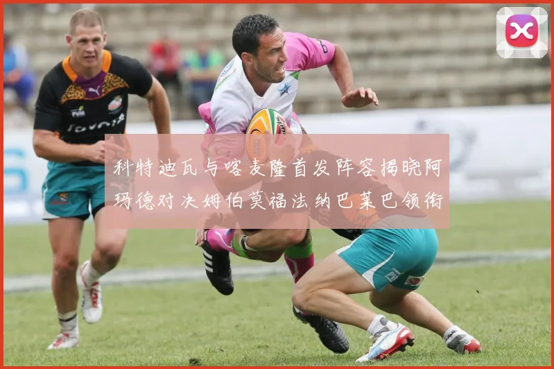科特迪瓦与喀麦隆首发阵容揭晓阿玛德对决姆伯莫福法纳巴莱巴领衔出战