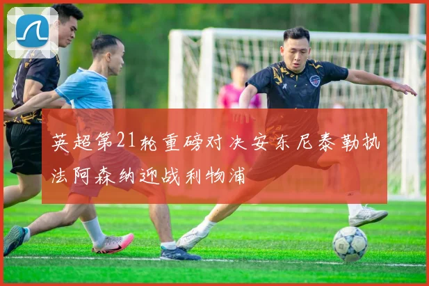 英超第21轮重磅对决安东尼泰勒执法阿森纳迎战利物浦