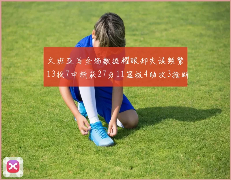文班亚马全场数据耀眼却失误频繁13投7中斩获27分11篮板4助攻3抢断1盖帽