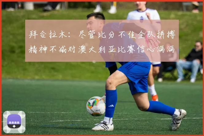 拜合拉木：尽管比分不佳全队拼搏精神不减对澳大利亚比赛信心满满期待进球
