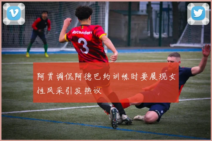 阿贾调侃阿德巴约训练时要展现女性风采引发热议