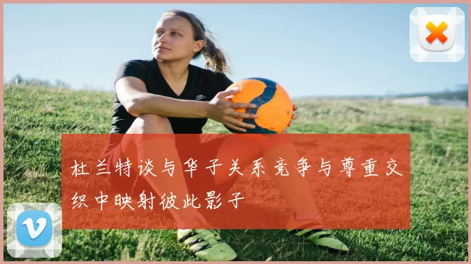 杜兰特谈与华子关系竞争与尊重交织中映射彼此影子