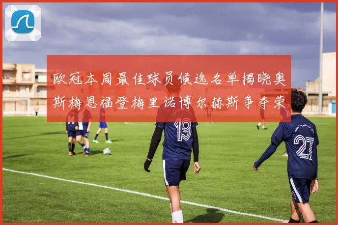 欧冠本周最佳球员候选名单揭晓奥斯梅恩福登梅里诺博尔赫斯争夺荣誉