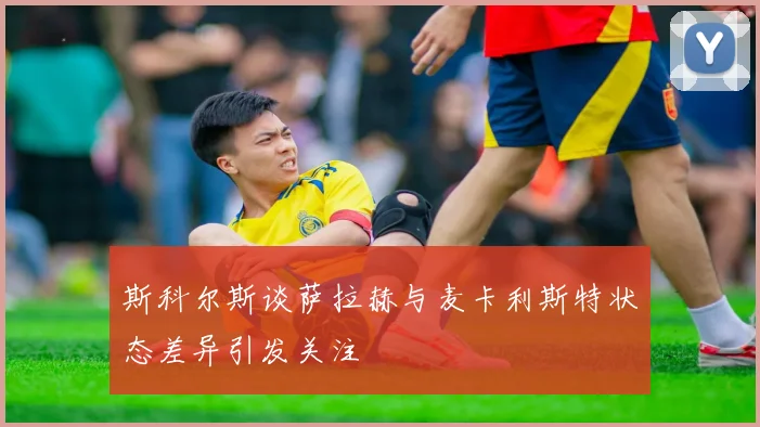 斯科尔斯谈萨拉赫与麦卡利斯特状态差异引发关注