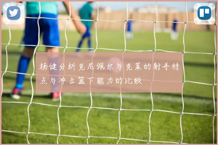 杨健分析克尼佩尔与克莱的射手特点与冲击篮下能力的比较