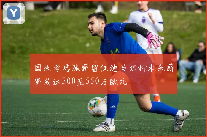 国米考虑涨薪留住迪马尔科未来薪资或达500至550万欧元