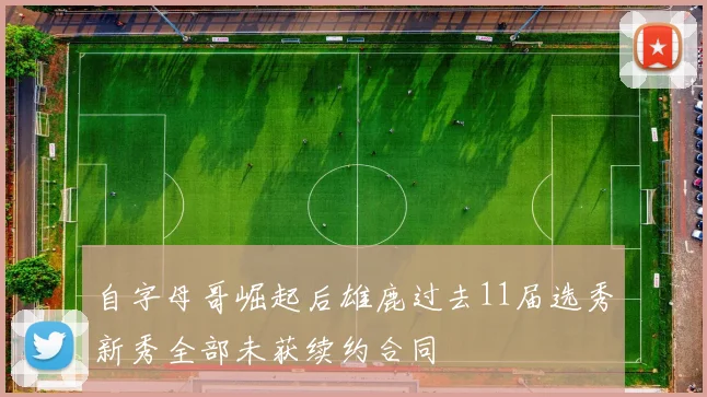 自字母哥崛起后雄鹿过去11届选秀新秀全部未获续约合同