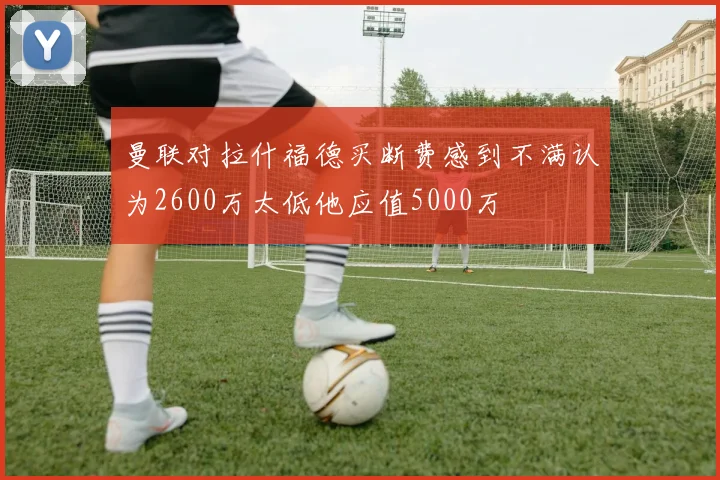 曼联对拉什福德买断费感到不满认为2600万太低他应值5000万