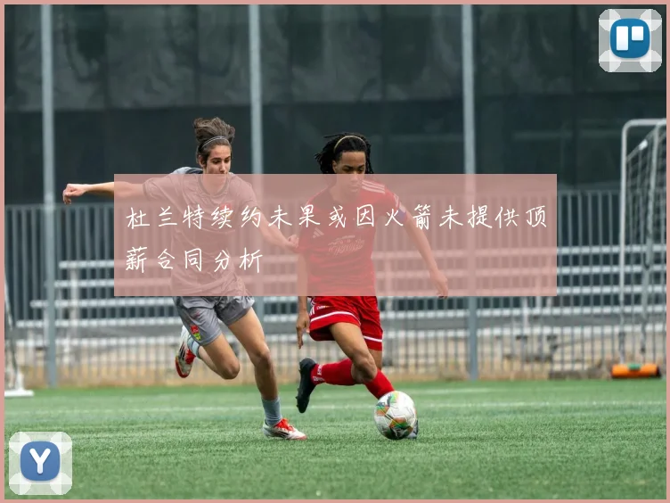 杜兰特续约未果或因火箭未提供顶薪合同分析