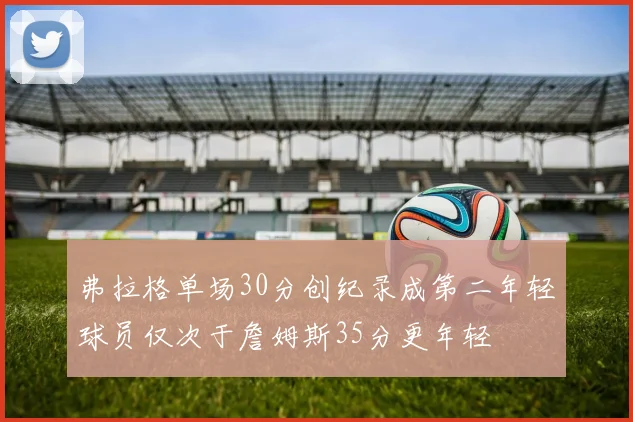 弗拉格单场30分创纪录成第二年轻球员仅次于詹姆斯35分更年轻
