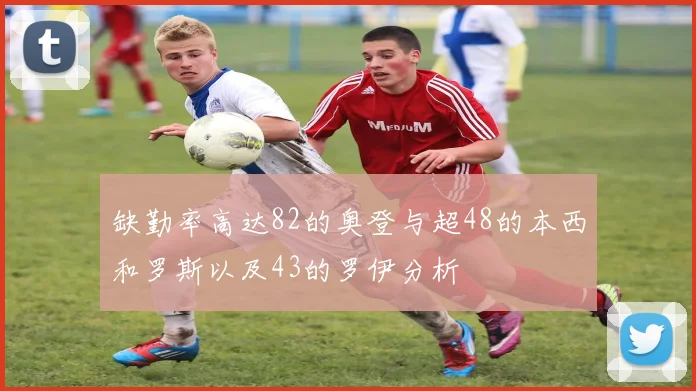 缺勤率高达82的奥登与超48的本西和罗斯以及43的罗伊分析