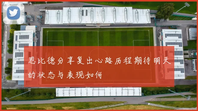 恩比德分享复出心路历程期待明天的状态与表现如何