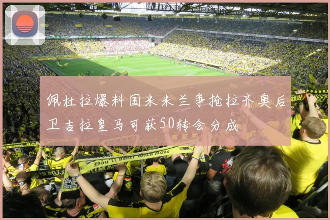 佩杜拉爆料国米米兰争抢拉齐奥后卫吉拉皇马可获50转会分成