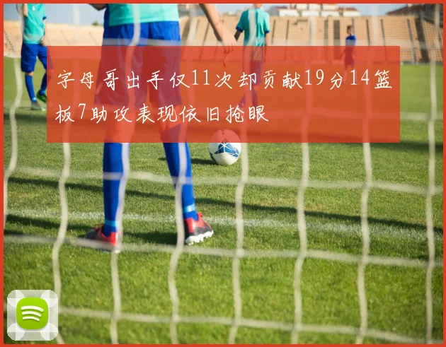 字母哥出手仅11次却贡献19分14篮板7助攻表现依旧抢眼