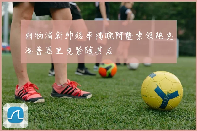 利物浦新帅赔率揭晓阿隆索领跑克洛普恩里克紧随其后