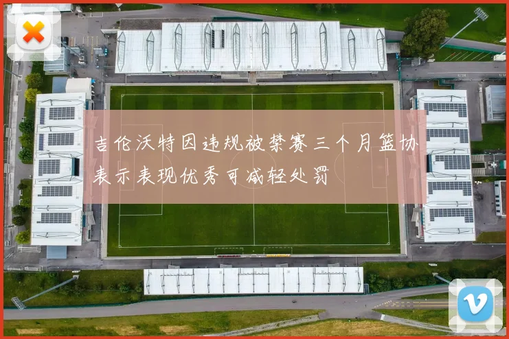 吉伦沃特因违规被禁赛三个月篮协表示表现优秀可减轻处罚