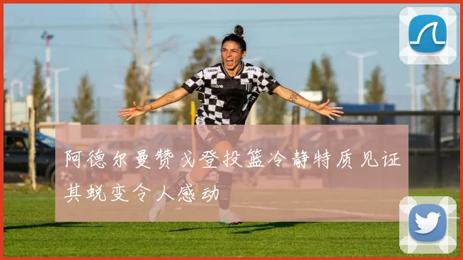 阿德尔曼赞戈登投篮冷静特质见证其蜕变令人感动