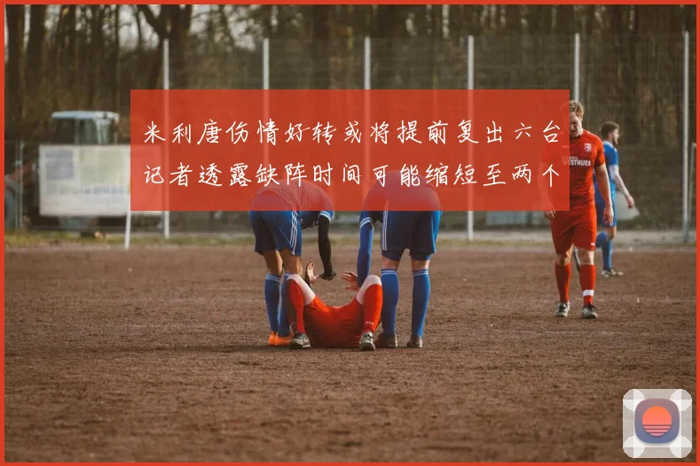 米利唐伤情好转或将提前复出六台记者透露缺阵时间可能缩短至两个月